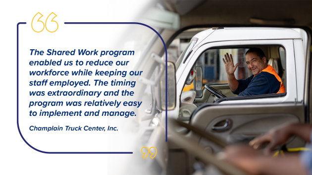 “The Shared Work program enabled us to reduce our workforce while keeping our staff employed. The timing was extraordinary and the program was relatively easy to implement and manage.” Champlain Truck Center, Inc.