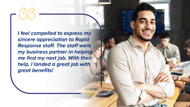 “I feel compelled to express my sincere appreciation to Rapid Response staff. The staff were my business partner in helping me find next job. With their help, I landed a great job with great benefits!”
