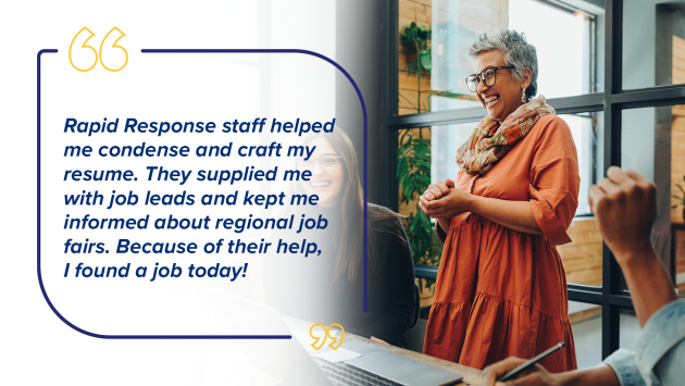“Rapid Response staff helped me condense and craft my resume. They supplied me with job leads and kept me informed about regional job fairs. Because of their help, I found a job today!”