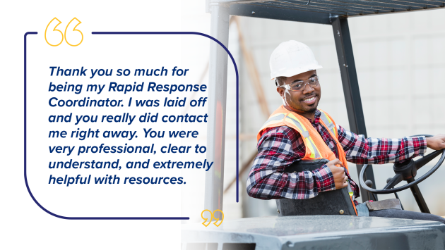 “Thank you so much for being my Rapid Response Coordinator. I was laid off and you really did contact me right away. You were very professional, clear to understand, and extremely helpful with resources.”